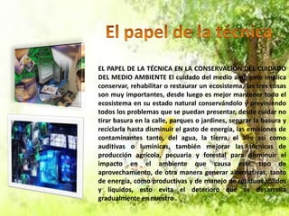 EL PAPEL DE LA TÉCNICA EN LA CONSERVACIÓN DEL CUIDADO
DEL MEDIO AMBIENTE El cuidado del medio ambiente implica
conservar, rehabilitar o restaurar un ecosistema, las tres cosas
son muy importantes, desde luego es mejor mantener todo el
ecosistema en su estado natural conservándolo y previniendo
todos los problemas que se puedan presentar, desde cuidar no
tirar basura en la calle, parques o jardines, separar la basura y
reciclarla hasta disminuir el gasto de energía, las emisiones de
contaminantes tanto, del agua, la tierra, el aire así como
auditivas o lumínicas, también mejorar las técnicas de
producción agrícola, pecuaria y forestal para disminuir el
impacto en el ambiente que causa este tipo de
aprovechamiento, de otra manera generar alternativas, tanto
de energía, como productivas y de manejo de residuos sólidos
y líquidos, esto evita el deterioro que se desarrolla
gradualmente en nuestro .

 