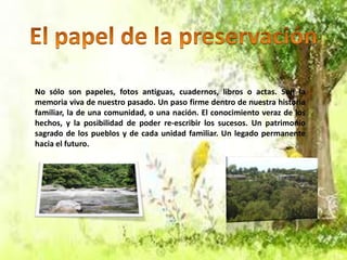 No sólo son papeles, fotos antiguas, cuadernos, libros o actas. Son la
memoria viva de nuestro pasado. Un paso firme dentro de nuestra historia
familiar, la de una comunidad, o una nación. El conocimiento veraz de los
hechos, y la posibilidad de poder re-escribir los sucesos. Un patrimonio
sagrado de los pueblos y de cada unidad familiar. Un legado permanente
hacia el futuro.

 