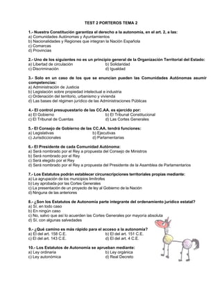 TEST 2 PORTEROS TEMA 2
1.- Nuestra Constitución garantiza el derecho a la autonomía, en el art. 2, a las:
a) Comunidades Autónomas y Ayuntamientos
b) Nacionalidades y Regiones que integran la Nación Española
c) Comarcas
d) Provincias
2.- Uno de los siguientes no es un principio general de la Organización Territorial del Estado:
a) Libertad de circulación
b) Solidaridad
c) Discriminación
d) Igualdad
3.- Solo en un caso de los que se enuncian pueden las Comunidades Autónomas asumir
competencias:
a) Administración de Justicia
b) Legislación sobre propiedad intelectual e industria
c) Ordenación del territorio, urbanismo y vivienda
d) Las bases del régimen jurídico de las Administraciones Públicas
4.- El control presupuestario de las CC.AA. es ejercido por:
a) El Gobierno
b) El Tribunal Constitucional
c) El Tribunal de Cuentas
d) Las Cortes Generales
5.- El Consejo de Gobierno de las CC.AA. tendrá funciones:
a) Legislativas
b) Ejecutivas
c) Jurisdiccionales
d) Parlamentarias
6.- El Presidente de cada Comunidad Autónoma:
a) Será nombrado por el Rey a propuesta del Consejo de Ministros
b) Será nombrado por el Rey
c) Será elegido por el Rey
d) Será nombrado por el Rey a propuesta del Presidente de la Asamblea de Parlamentarios
7.- Los Estatutos podrán establecer circunscripciones territoriales propias mediante:
a) La agrupación de los municipios limítrofes
b) Ley aprobada por las Cortes Generales
c) La presentación de un proyecto de ley al Gobierno de la Nación
d) Ninguna de las anteriores
8.- ¿Son los Estatutos de Autonomía parte integrante del ordenamiento jurídico estatal?
a) Sí, en todo caso
b) En ningún caso
c) No, salvo que así lo acuerden las Cortes Generales por mayoría absoluta
d) Sí, con algunas salvedades
9.- ¿Qué camino es más rápido para el acceso a la autonomía?
a) El del art. 158 C.E.
b) El del art. 151 C.E.
c) El del art. 143 C.E.
d) El del art. 4 C.E.
10.- Los Estatutos de Autonomía se aprueban mediante:
a) Ley ordinaria
b) Ley orgánica
c) Ley autonómica
d) Real Decreto

 