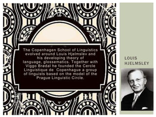 The Copenhagen School of Linguistics
  evolved around Louis Hjelmslev and
         his developing theory of         LOUIS
language, glossematics. Together with     HJELMSLEY
  Viggo Brødal he founded the Cercle
 Linguistique de Copenhague a group
 of linguists based on the model of the
        Prague Linguistic Circle.
 