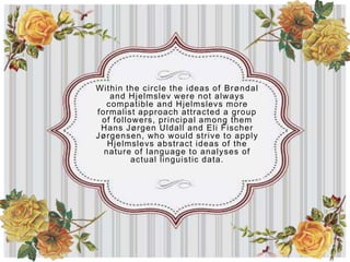 Within the circle the ideas of Brøndal
   and Hjelmslev were not always
  compatible and Hjelmslevs more
formalist approach attracted a group
 of followers, principal among them
 Hans Jørgen Uldall and Eli Fischer
Jørgensen, who would strive to apply
   Hjelmslevs abstract ideas of the
  nature of language to analyses of
         actual linguistic data.
 