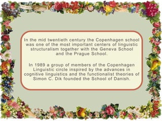 In the mid twentieth century the Copenhagen school
 was one of the most important centers of linguistic
   structuralism together with the Geneva School
               and the Prague School.

  In 1989 a group of members of the Copenhagen
    Linguistic circle inspired by the advances in
cognitive linguistics and the functionalist theories of
    Simon C. Dik founded the School of Danish.
 