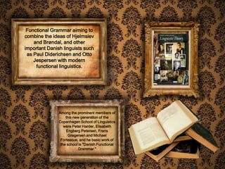 Functional Grammar aiming to
combine the ideas of Hjelmslev
    and Brøndal, and other
important Danish linguists such
 as Paul Diderichsen and Otto
    Jespersen with modern
     functional linguistics.




               Among the prominent members of
                   this new generation of the
               Copenhagen School of Linguistics
                  were Peter Harder, Elisabeth
                   Engberg Petersen, Frans
                    Gregersen and Michael
                Fortescue, and he basic work of
                the school is "Danish Functional
                          Grammar."
 