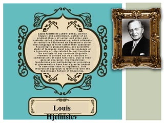 Louis Hjelmslev (1899–1965), Danish
     linguist and semiotician, author of an
    original theory of verbal and other sign
systems called glossematics, which attempts
 to radicalize Ferdinand de Saussure's claim
that language is form rather than substance.
   According to glossematics, any scientific
study of language must analyze language as
a hierarchy of interrelated formal functions.
    The analysis of any concrete linguistic
    element is carried out as a calculus of
combinations of such functions. Due to their
        general character, the theoretical
  foundations and methodological principles
  of glossematics have had a greater impact
      in semiotics than in linguistics. This
  theoretical approach is identified with the
        Copenhagen School of linguistics.




           Louis
          Hjelmslev
 