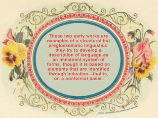 These two early works are
examples of a structural but
 preglossematic linguistics:
    they try to develop a
 description of language as
   an immanent system of
forms, though it is based on
elements that are identified
 through induction—that is,
    on a nonformal basis.
 