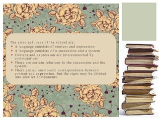 The princip al ideas of the school are:
 A language consists of content and expression
 A language consists of a successio n and a system
 Content and expression are intercon nected by
  commutation.
 There are certain relation s in the succession and the
  system.
 There are no one -to -on e correspon den ts between
  content and expression , but the signs may be divided
  into smaller co mpo nen ts.
 
