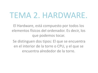 TEMA 2. HARDWARE.
El Hardware, está compuesto por todos los
elementos físicos del ordenador. Es decir, los
que podemos tocar.
Se distinguen dos tipos: El que se encuentra
en el interior de la torre o CPU, y el que se
encuentra alrededor de la torre.
 