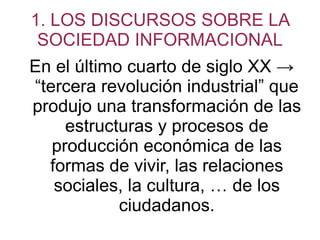 1. LOS DISCURSOS SOBRE LA SOCIEDAD INFORMACIONAL En el último cuarto de siglo XX -> “tercera revolución industrial” que produjo una transformación de las estructuras y procesos de producción económica de las formas de vivir, las relaciones sociales, la cultura, … de los ciudadanos. 