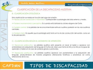 TEMA 2 
Andrés Mateo Martínez 
Proyectosef.wordpress.com 
CLASIFICACIÓN DE LA DISCAPACIDAD AUDITIVA: 
B.- CLASIFICACIÓN ONTOLÓGICA 
Esta clasificación se realiza en función del lugar de la lesión: 
•• Hipoacusia de conducción o transmisión: Corresponden a patologías del oído externo y medio. 
•• Sordera neurosensorial o perceptiva: Es cuando está dañada la cóclea «órgano de Corti». 
•• Sordera central. Es la pérdida de reconocimiento del estímulo auditivo por lesión en las vías 
auditivas centrales. 
•• Sordera mixta: Es aquella que la patología está tanto en la vía de conducción del sonido, como en 
la de percepción. 
C.- CLASIFICACIÓN SEGÚN EL MOMENTO DE APARICIÓN 
•• Hipoacusia prelocutiva. La pérdida auditiva está presente al nacer el bebé o aparece con 
anterioridad a la adquisición del lenguaje (2-3 años de vida) y por tanto el niño o la niña es incapaz de 
aprender a hablar en el caso de sorderas graves o profundas. 
•• Hipoacusia postlocutiva. La pérdida auditiva aparece con posterioridad a la adquisición del 
lenguaje, produciéndose de manera progresiva alteraciones fonéticas y prosódicas así como 
alteraciones de la voz. 
CAFDMN TIPOS DE DISCAPACIDAD 
 