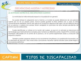 TEMA 2 
Andrés Mateo Martínez 
Proyectosef.wordpress.com 
DISCAPACIDAD AUDITIVA Y MOTRICIDAD 
LA ACTIVIDAD MOTRIZ EN LA PERSONA CON DISCAPACIDAD AUDITIVA 
La motricidad se halla retrasada respecto a la población en general. 
Se puede retrasar la adquisición de la marcha y al andar se puede diferenciar de una persona 
oyente por no oír sus propios pasos. Nunca puede guardar la línea estética de su paso al mirar 
constantemente alrededor, hecho que afecta en la práctica deportiva del sujeto. No por defectos físicos 
en sus piernas o caderas sino porque tienen arraigada la costumbre de estar siempre pendientes del 
entorno que les rodea(vista). 
Puede identificarse un retraso en la noción del cuerpo, ya que en un principio se desconoce la 
terminología que habitualmente se emplea para nombrar sus diferentes partes. Vayer(1977) constata que 
mostraban dificultades en el control de la postura y en el control segmentario dado su evolución del 
esquema corporal. 
También pueden aparecer retrasos en los movimientos simultáneos, la coordinación locomotriz y en 
la velocidad de reacción. Pero todas estas conclusiones necesitan demás estudios para poder llegar a 
conclusiones definitivas. 
CAFDMN TIPOS DE DISCAPACIDAD 
 