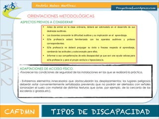TEMA 2 
Andrés Mateo Martínez 
Proyectosef.wordpress.com 
ORIENTACIONES METODOLÓGICAS 
ASPECTOS PREVIOS A CONSIDERAR 
ADAPTACIONES DE ACCESO FÍSICO. 
-Favorecer las condiciones de seguridad de las instalaciones en las que se realizará la práctica. 
- Evitaremos elementos innecesarios que obstaculizarán los desplazamientos; los lugares peligrosos 
deberán estar convenientemente señalizados previendo que no podrán ser alertados con señales 
sonoras(en el suelo con material de distintas texturas que avise, por ejemplo, de la cercanía de las 
escaleras o gradas,etc). 
CAFDMN TIPOS DE DISCAPACIDAD 
 