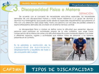 3. Discapacidad Física o Motora 
Proyectosef.wordpress.com 
DEFINICIÓN: 
TEMA 2 
Andrés Mateo Martínez 
La discapacidad física o motora se define como la dificultad que presentan algunas 
personas para participar en actividades propias de la vida cotidiana, que surge como 
consecuencia de la interacción entre una dificultad específica para manipular objetos o acceder 
a diferentes espacios, lugares y actividades que realizan todas las personas, y las barreras 
presentes en el contexto. 
Es la pérdida o restricción de la capacidad de movimiento, desplazamiento y 
equilibrio de todo o de una parte del cuerpo 
Alteración motriz, ya sea transitoria o 
p e r m a n e n t e , d e b i d o a u n m a l 
funcionamiento del sistema óseo-articular, 
muscular y/o nervioso. 
CAFDMN TIPOS DE DISCAPACIDAD 
 