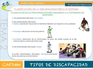 TEMA 2 
Andrés Mateo Martínez 
Proyectosef.wordpress.com 
CLASIFICACIÓN DE LA DISCAPACIDAD FÍSICA O MOTORA: 
CLASIFICACIÓN DE LOS TRASTORNOS MOTORES ATENDIENDO A LA ORIGEN DEL TRASTORNO. 
CAFDMN TIPOS DE DISCAPACIDAD 
 