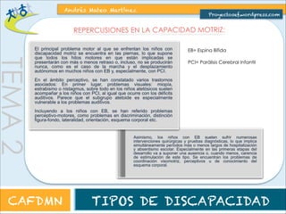 TEMA 2 
Andrés Mateo Martínez 
Proyectosef.wordpress.com 
ETIOLOGÍA (CAUSAS) DE LA DISCAPACIDAD MOTORA 
La discapacidad motora puede deberse a diferentes causas y se puede originar en diferentes 
etapas de la vida de un ser humano: Prenatal (antes del nacimiento, en el embarazo), Perinatal 
(durante el parto) y Postnatal (después del nacimiento, a lo largo de la vida). 
CAFDMN TIPOS DE DISCAPACIDAD 
 