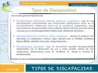 TEMA 2 
Andrés Mateo Martínez 
Proyectosef.wordpress.com 
Tipos de Discapacidad 
De manera general hablamos de: 
• Discapacidad Intelectual (Mental, psíquica, Cognitiva..), que es una 
discapacidad caracterizada por limitaciones significativas tanto en el 
funcionamiento intelectual como en la conducta adaptativa. Aquí 
encontraríamos discapacidades como el Retraso Mental (término que está siendo 
sustituido por el de Discapacidad intelectual), Síndrome de Down... 
• Discapacidad Física (motora, motriz, orgánica).- Quienes la padecen ven 
afectadas sus habilidades motrices. Algún ejemplo sería la Parálisis Cerebral, 
Espina Bífida, distrofia muscular, amputaciones.... 
• Discapacidad Sensorial.- Aquí se encuentran aquellas discapacidades 
relacionadas con la disminución de uno o varios sentidos. Dentro de esta 
clasificación, diferenciamos entre: D. Auditiva, D. Visual o incluso D. 
Multisensorial. 
CAFDMN TIPOS DE DISCAPACIDAD 
 