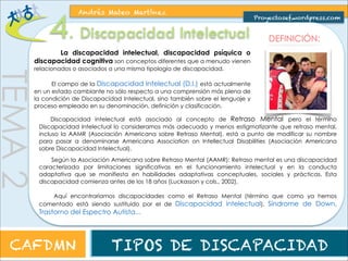 clasificaciones dentro de la discapacidad intelectual, aunque no siempre un 
trastorno mental implica una menor capacidad intelectual. Se clasifican en: 
TEMA 2 
Andrés Mateo Martínez 
Proyectosef.wordpress.com 
DEFINICIÓN Y CLASIFICACIÓN DE LOS TRASTORNOS MENTALES: 
Como decíamos, los trastornos mentales son incluidos en muchas 
Se definen como afecciones o síndromes psíquicos y 
comportamentales, radicalmente opuestos a los propios de los individuos 
que gozan de buena salud mental. En general, son causa de angustia y 
deterioro en importantes áreas del funcionamiento psíquico, afectando al 
equilibrio emocional, al rendimiento intelectual y al comportamiento 
social adaptativo. 
CAFDMN TIPOS DE DISCAPACIDAD 
 