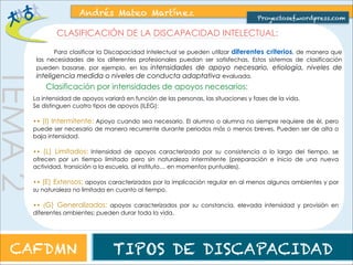clasificación, aunque podemos encontrar que una persona tenga características pertenecientes a distintos grupos ya que, 
como hemos dicho, no podemos agrupar a la persona con D.I. en cuatro grupos atendiendo sólo a su nivel de inteligencia 
medida. 
TEMA 2 
Andrés Mateo Martínez 
Proyectosef.wordpress.com 
CARACTERÍSTICAS BÁSICAS DE LA PERSONA CON DISCAPACIDAD 
INTELECTUAL Y SUS NECESIDADES Y AYUDAS 
En este apartado describimos características generales de la persona con D.I., dividido según el antiguo sistema de 
También aporta una orientación sobre necesidades y apoyos requeridos por estas personas, que variarán en intensidad y 
duración según el momento y la persona. 
DISCAPACIDAD INTELECTUAL LEVE 
CAFDMN TIPOS DE DISCAPACIDAD 
 