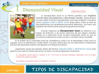 TEMA 2 
1. Andrés Mateo Martínez 
Proyectosef.wordpress.com Discapacidad Visual DEFINICIÓN: 
La discapacidad visual es un término genérico que engloba 
muchos tipos de problemas y dificultades visuales. Habitualmente 
se suele utilizar el término discapacidad visual para englobar conceptos 
como ceguera total y déficit visual (baja visión), si bien se trata de 
dos poblaciones con necesidades educativas diferentes y, por tanto, que 
requieren de intervenciones educativas igualmente diversas 
Cuando hablamos de Discapacidad visual nos referimos a un 
estado de limitación o de menor eficiencia de ese órgano sensorial, 
debido al a interacción entre factores individuales (entre los que se 
encuentra la deficiencia visual) y los de un contexto menos accesible. 
En el ámbito de la motricidad (nivel de competencia motriz o en el aprendizaje motor) tanto la 
ceguera como las deficiencias visuales tienen una gran repercusión por las restricciones o limitaciones 
que esta discapacidad conlleva, por ejemplo en el Esquema corporal. 
Legalmente queda encuadrada dentro del término ceguera legal y deficiencia visual toda 
persona cuya visión en ambos ojos reúna, al menos, una de las siguientes condiciones: 
a) Agudeza visual igual o inferior a 0’1 (1/10 de la escala Wecker) obtenida con la mejor 
corrección óptica posible. 
b) Campo visual disminuido a 10 grados o menos. 
CAFDMN TIPOS DE DISCAPACIDAD 
 