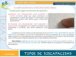 TEMA 2 
Andrés Mateo Martínez 
Proyectosef.wordpress.com 
CLASIFICACIÓN DE LA DISCAPACIDAD VISUAL: 
Clasificación según el momento de aparición: 
a) Personas con discapacidad visual congénita o 
innata: La tienen desde que nacen. Construyen sus 
conocimientos a cerca del entorno sin información visual 
(información acústica, táctil, olfativa, gusto, e información 
propioceptiva). 
b) Personas con discapacidad visual adquirida o 
sobrevenida: La adquieren con el tiempo normalmente por 
enfermedad o accidente, pero tienen experiencia visual 
previa. 
Las personas que han nacido con discapacidad visual, presentan unas características que los 
diferencian de aquellos a los que les ha sobrevenido en épocas posteriores de su vida. Los primeros 
deben construir sus conocimientos acerca del entorno que les rodea con una menor o nula información 
visual, mientras que los segundos disponen de un mayor repertorio visual inicial. 
Otros factores, como la evolución de la discapacidad visual, la actitud que adopte la familia, la 
presencia de otras discapacidades asociadas, etc., también influyen en la evolución y normalización de 
esta población. 
CAFDMN TIPOS DE DISCAPACIDAD 
 