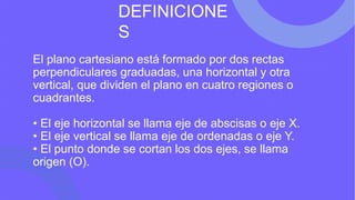 El plano cartesiano está formado por dos rectas
perpendiculares graduadas, una horizontal y otra
vertical, que dividen el plano en cuatro regiones o
cuadrantes.
• El eje horizontal se llama eje de abscisas o eje X.
• El eje vertical se llama eje de ordenadas o eje Y.
• El punto donde se cortan los dos ejes, se llama
origen (O).
DEFINICIONE
S