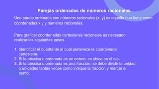 Parejas ordenadas de números racionales
Una pareja ordenada con números racionales (x, y) es aquella que tiene como
coordenadas x y y números racionales.
Para graficar coordenadas cartesianas racionales es necesario
realizar los siguientes pasos.
1. Identificar el cuadrante al cual pertenece la coordenada
cartesiana.
2. Si la abscisa u ordenada es un entero, se ubica en el eje.
3. Si la abscisa u ordenada es una fracción, se debe dividir la unidad
o unidades tantas veces como indique la fracción y marcar el
punto.