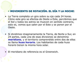 • MOVIMIENTO DE ROTACIÓN. EL DÍA Y LA NOCHE:

• La Tierra completa un giro sobre su eje cada 24 horas.
  Cómo este giro se efectúa de Oeste a Este, percibimos que
  el Sol y todos los astros se mueven en sentido contrario,
  esto es, vemos que salen por el Este y se ponen por el
  Oeste.

• Si dividimos imaginariamente la Tierra, de Norte a Sur, en
  24 partes, cada una de esas divisiones se denomina
  meridiano, y el territorio comprendido entre dos de ellos
  se llama huso horario. Los habitantes de cada huso
  horario tienen la misma hora solar.

• El meridiano de referencia es el Greenwich.
 