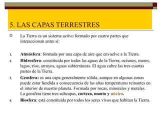 5. LAS CAPAS TERRESTRES
    La Tierra es un sistema activo formado por cuatro partes que
     interaccionan entre sí:

1.   Atmósfera: formada por una capa de aire que envuelve a la Tierra.
2.   Hidrosfera: constituida por todas las aguas de la Tierra; océanos, mares,
     lagos, ríos, arroyos, aguas subterráneas. El agua cubre las tres cuartas
     partes de la Tierra.
3.   Geosfera: es una capa generalmente sólida, aunque en algunas zonas
     puede estar fundida a consecuencia de las altas temperaturas reinantes en
     el interior de nuestro planeta. Formada por rocas, minerales y metales.
     La geosfera tiene tres subcapas, corteza, manto y núcleo.
4.   Biosfera: está constituida por todos los seres vivos que habitan la Tierra.
 