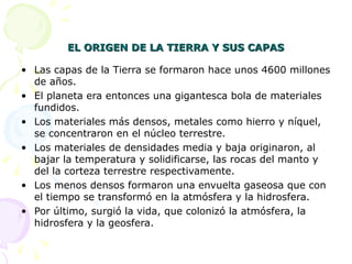 EL ORIGEN DE LA TIERRA Y SUS CAPAS

• Las capas de la Tierra se formaron hace unos 4600 millones
  de años.
• El planeta era entonces una gigantesca bola de materiales
  fundidos.
• Los materiales más densos, metales como hierro y níquel,
  se concentraron en el núcleo terrestre.
• Los materiales de densidades media y baja originaron, al
  bajar la temperatura y solidificarse, las rocas del manto y
  del la corteza terrestre respectivamente.
• Los menos densos formaron una envuelta gaseosa que con
  el tiempo se transformó en la atmósfera y la hidrosfera.
• Por último, surgió la vida, que colonizó la atmósfera, la
  hidrosfera y la geosfera.
 