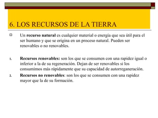 6. LOS RECURSOS DE LA TIERRA
    Un recurso natural es cualquier material o energía que sea útil para el
     ser humano y que se origina en un proceso natural. Pueden ser
     renovables o no renovables.

1.   Recursos renovables: son los que se consumen con una rapidez igual o
     inferior a la de su regeneración. Dejan de ser renovables si los
     consumimos más rápidamente que su capacidad de autorreganeración.
2.   Recursos no renovables: son los que se consumen con una rapidez
     mayor que la de su formación.
 