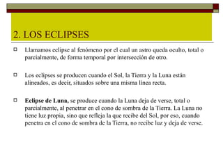 2. LOS ECLIPSES
   Llamamos eclipse al fenómeno por el cual un astro queda oculto, total o
    parcialmente, de forma temporal por intersección de otro.

   Los eclipses se producen cuando el Sol, la Tierra y la Luna están
    alineados, es decir, situados sobre una misma línea recta.

   Eclipse de Luna, se produce cuando la Luna deja de verse, total o
    parcialmente, al penetrar en el cono de sombra de la Tierra. La Luna no
    tiene luz propia, sino que refleja la que recibe del Sol, por eso, cuando
    penetra en el cono de sombra de la Tierra, no recibe luz y deja de verse.
 