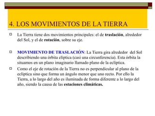 4. LOS MOVIMIENTOS DE LA TIERRA
   La Tierra tiene dos movimientos principales: el de traslación, alrededor
    del Sol, y el de rotación, sobre su eje.

   MOVIMIENTO DE TRASLACIÓN: La Tierra gira alrededor del Sol
    describiendo una órbita elíptica (casi una circunferencia). Esta órbita la
    situamos en un plano imaginario llamado plano de la eclíptica.
   Como el eje de rotación de la Tierra no es perpendicular al plano de la
    eclíptica sino que forma un ángulo menor que uno recto. Por ello la
    Tierra, a lo largo del año es iluminada de forma diferente a lo largo del
    año, siendo la causa de las estaciones climáticas.
 