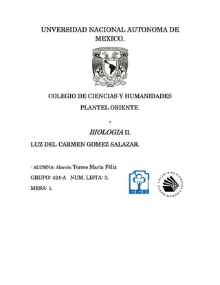 UNVERSIDAD NACIONAL AUTONOMA DE
                MEXICO.




       COLEGIO DE CIENCIAS Y HUMANIDADES

                    PLANTEL ORIENTE.

                                .
                        BIOLOGIA II.
LUZ DEL CARMEN GOMEZ SALAZAR.


- ALUMNA: Alarcón Torres María Félix

GRUPO: 424-A NUM. LISTA: 3.

MESA: 1.
 