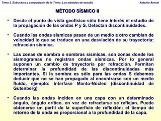MÉTODO SÍSMICO II Desde el punto de vista geofísico sólo tiene interés el estudio de la propagación de las ondas P y S. Detectan discontinuidades. Cuando las ondas sísmicas pasan de un medio a otro cambian de velocidad lo que se traduce en una desviación de su trayectoria: refracción sísmica. Las zonas de sombra o sombras sísmicas, son zonas donde los sismogramas no registran ondas sísmicas. Por lo general suponen un cambio de trayectoria por refracción. Permiten determinar la profundidad de las discontinuidades más importantes. Si la sombra es sólo para las ondas S debemos deducir que no se han propagado al encontrarse con un medio fluido, ejemplo: interfase Manto-Núcleo (discontinuidad de Gutenberg) Cuando las ondas inciden en una capa con un determinado ángulo, ángulo crítico, en vez de refractarse se reflejan. Puede obtenerse un perfil de la superficie de reflexión: el tiempo de retorno de la onda es proporcional a la profundidad de la capa. 