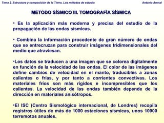 METODO SÍSMICO III. TOMOGRAFÍA SÍSMICA Es la aplicación más moderna y precisa del estudio de la propagación de las ondas sísmicas.  Combina la información procedente de gran número de ondas que se entrecruzan para construir imágenes tridimensionales del medio que atraviesan. Los datos se traducen a una imagen que se colorea digitalmente en función de la velocidad de las ondas .  El color de las imágenes define cambios de velocidad en el manto, traducibles a zonas calientes o frías, y por tanto a corrientes convectivas. Los materiales fríos son más rígidos e incompresibles que los calientes. La velocidad de las ondas también depende de la dirección en materiales anisótropos. El ISC (Centro Sismológico internacional, de Londres) recopila registros útiles de más de 1000 estaciones sísmicas, unos 10000 terremotos anuales.  