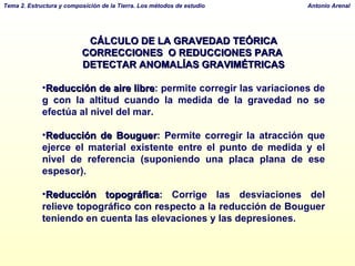 CÁLCULO DE LA GRAVEDAD TEÓRICA CORRECCIONES  O REDUCCIONES PARA  DETECTAR ANOMALÍAS GRAVIMÉTRICAS Reducción de aire libre : permite corregir las variaciones de g con la altitud cuando la medida de la gravedad no se efectúa al nivel del mar. Reducción de Bouguer : Permite corregir la atracción que ejerce el material existente entre el punto de medida y el nivel de referencia (suponiendo una placa plana de ese espesor).  Reducción topográfica : Corrige las desviaciones del relieve topográfico con respecto a la reducción de Bouguer teniendo en cuenta las elevaciones y las depresiones.  