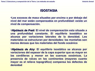 ISOSTASIA Los excesos de masa situados por encima o por debajo del nivel del mar están compensados en profundidad: existe un nivel de compensación. Hipótesis de Pratt :  El nivel de compensación esta situado a una profundidad constante. El equilibrio isostático se alcanza por variaciones laterales de la densidad. Los materiales se estructuran por densidades: las montañas son menos densas que los materiales del fondo oceánico Hipótesis de Airy : El equilibrio isostático se alcanza por variaciones del espesor de la capa superior que es mayor en las cordilleras y menor en las cuencas oceánicas. La p resencia de raíces en los continentes (mayores cuanto mayor es el relieve topográfico) compensa los defectos de densidad 