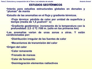 ESTUDIOS GEOTÉRMICOS Interés para estudios estructurales globales en dorsales y “plumas” de manto Estudio de las anomalías en el flujo y gradiente térmicos.  Flujo térmico:  pérdida de calor por unidad de superficie y tiempo  (media de 1,5  μ cal/cm 2  · s) Gradiente geotérmico: incremento de la temperatura con la profundidad: 2,5 -3 ºC /100 m. (sólo en los primeros km) Las anomalías varían de unas zonas a otras. Y están condicionadas por: Distribución irregular de las fuentes de calor Mecanismos de transmisión del calor Origen del calor Calor remanente Frenado de mareas Calor de formación Desintegración elementos radiactivos 