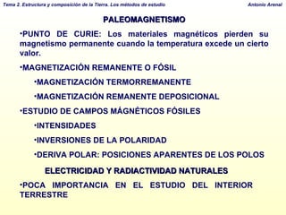 PALEOMAGNETISMO PUNTO DE CURIE: Los materiales magnéticos pierden su magnetismo permanente cuando la temperatura excede un cierto valor.  MAGNETIZACIÓN REMANENTE O FÓSIL MAGNETIZACIÓN TERMORREMANENTE MAGNETIZACIÓN REMANENTE DEPOSICIONAL ESTUDIO DE CAMPOS MÁGNÉTICOS FÓSILES INTENSIDADES INVERSIONES DE LA POLARIDAD DERIVA POLAR: POSICIONES APARENTES DE LOS POLOS ELECTRICIDAD Y RADIACTIVIDAD NATURALES POCA IMPORTANCIA EN EL ESTUDIO DEL INTERIOR TERRESTRE 