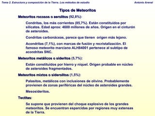 Tipos de Meteoritos Meteoritos rocosos o aerolitos  (92,8%): Condritas, los más corrientes (85,7%). Están constituidos por silicatos. Edad aprox: 4600 millones de años. Origen en el cinturón de asteroides.  Condritas carbonáceas, parece que tienen  origen más lejano.  Acondritas (7,1%), con marcas de fusión y recristalización. El famoso meteorito marciano ALH84001 pertenece al subtipo de acondritas SNC.  Meteoritos metálicos o sideritos  (5,7%):  Están constituidos por hierro y níquel. Origen probable en núcleo de asteroides fragmentados.  Meteoritos mixtos o siderolitos  (1,5%):  Palasitos, metálicos con inclusiones de olivino. Probablemente provienen de zonas periféricas del núcleo de asteroides grandes.  Mesosideritos.  Tectitas :  Se supone que provienen del choque explosivo de los grandes meteoritos. Se encuentran esparcidas por regiones muy extensas de la Tierra.  