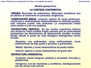 Modelo geoquímico LA CORTEZA CONTINENTAL ORIGEN . Reciclado de sedimentos. Materiales mantélicos que se adosan al continente en procesos orogénicos. COMPOSICIÓN MEDIA : conjunto caótico de rocas plutónicas, volcánicas y sedimentarias metamorfizadas en distintos grados, más intensos cuanto más profundo. La composición media sería similar a la de una andesita  ESTRUCTURA VERTICAL . En los niveles superiores domina una tectónica frágil (corteza frágil) mientas que en profundidad predominan los mecanismos de deformación dúctiles (corteza dúctil). Desde el punto de vista litológico distinguimos varios niveles: Superior: con sedimentos, rocas sedimentarias, rocas metamórficas de bajo grado y granitos y granitoides. Medio: dioritas y rocas metamórficas de grado medio. Inferior: gabros y rocas metamórficas de grado alto. ESTRUCTURA HORIZONTAL Cratones: zonas antiguas, estables y arrasadas. Escudos y plataformas. Orógenos, son las montañas y cordilleras. Geológicamente son las zonas más activas. 