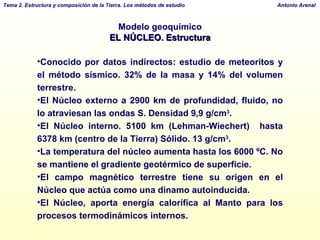 Modelo geoquímico EL NÚCLEO. Estructura Conocido por datos indirectos: estudio de meteoritos y el método sísmico. 32% de la masa y 14% del volumen terrestre. El Núcleo externo a 2900 km de profundidad, fluido, no lo atraviesan las ondas S. Densidad 9,9 g/cm 3 . El Núcleo interno. 5100 km (Lehman-Wiechert)  hasta 6378 km (centro de la Tierra) Sólido. 13 g/cm 3 . La temperatura del núcleo aumenta hasta los 6000 ºC. No se mantiene el gradiente geotérmico de superficie. El campo magnético terrestre tiene su origen en el Núcleo que actúa como una dinamo autoinducida. El Núcleo, aporta energía calorífica al Manto para los procesos termodinámicos internos. 
