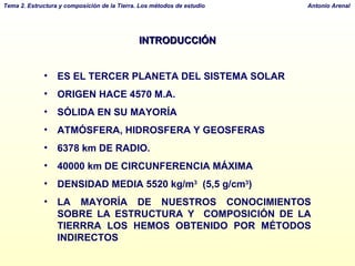 INTRODUCCIÓN ES EL TERCER PLANETA DEL SISTEMA SOLAR ORIGEN HACE 4570 M.A. SÓLIDA EN SU MAYORÍA ATMÓSFERA, HIDROSFERA Y GEOSFERAS 6378 km DE RADIO.  40000 km DE CIRCUNFERENCIA MÁXIMA DENSIDAD MEDIA 5520 kg/m 3   (5,5 g/cm 3 ) LA MAYORÍA DE NUESTROS CONOCIMIENTOS SOBRE LA ESTRUCTURA Y  COMPOSICIÓN DE LA TIERRRA LOS HEMOS OBTENIDO POR MÉTODOS INDIRECTOS 