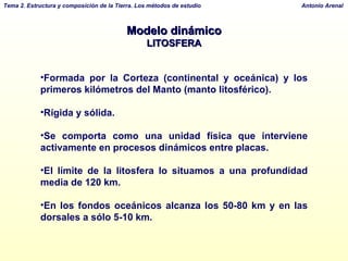 Modelo dinámico LITOSFERA Formada por la Corteza (continental y oceánica) y los primeros kilómetros del Manto (manto litosférico). Rígida y sólida. Se comporta como una unidad física que interviene activamente en procesos dinámicos entre placas. El límite de la litosfera lo situamos a una profundidad media de 120 km.  En los fondos oceánicos alcanza los 50-80 km y en las dorsales a sólo 5-10 km. 