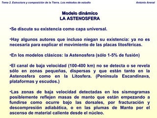 Modelo dinámico LA ASTENOSFERA Se discute su existencia como capa universal.  Hay algunos autores que incluso niegan su existencia: ya no es necesaria para explicar el movimiento de las placas litosféricas. En los modelos clásicos: la Astenosfera (sólo 1-5% de fusión)  El canal de baja velocidad (100-400 km) no se detecta o se revela sólo en zonas pequeñas, dispersas y que están tanto en la Astenosfera como en la Litosfera. (Península Escandinava, plataformas y escudos.) Las zonas de baja velocidad detectadas en los sismogramas posiblemente reflejen masas de manto que están empezando a fundirse como ocurre bajo las dorsales, por fracturación y descompresión adiabática, o en las plumas de Manto por el ascenso de material caliente desde el núcleo. 