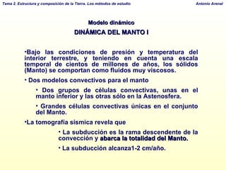 Modelo dinámico DINÁMICA DEL MANTO I Bajo las condiciones de presión y temperatura del interior terrestre, y teniendo en cuenta una escala temporal de cientos de millones de años, los sólidos (Manto) se comportan como fluidos muy viscosos.  Dos modelos convectivos para el manto Dos grupos de células convectivas, unas en el manto inferior y las otras sólo en la Astenosfera. Grandes células convectivas únicas en el conjunto del Manto. La tomografía sísmica revela que La subducción es la rama descendente de la convección y  abarca la totalidad del Manto.  La subducción alcanza1-2 cm/año.  