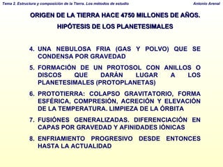 ORIGEN DE LA TIERRA HACE 4750 MILLONES DE AÑOS.  HIPÓTESIS DE LOS PLANETESIMALES UNA NEBULOSA FRIA (GAS Y POLVO) QUE SE CONDENSA POR GRAVEDAD FORMACIÓN DE UN PROTOSOL CON ANILLOS O DISCOS QUE DARÁN LUGAR A LOS PLANETESIMALES (PROTOPLANETAS) PROTOTIERRA: COLAPSO GRAVITATORIO, FORMA ESFÉRICA, COMPRESIÓN, ACRECIÓN Y ELEVACIÓN DE LA TEMPERATURA. LIMPIEZA DE LA ÓRBITA  FUSIÓNES GENERALIZADAS. DIFERENCIACIÓN EN CAPAS POR GRAVEDAD Y AFINIDADES IÓNICAS ENFRIAMIENTO PROGRESIVO DESDE ENTONCES HASTA LA ACTUALIDAD 