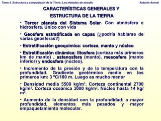 CARACTERÍSTICAS GENERALES Y  ESTRUCTURA DE LA TIERRA Tercer planeta   del Sistema Solar . Con atmósfera e hidrosfera. Único con vida Geosfera estratificada en capas  (¿podría hablarse de varias geosferas?) Estratificación geoquímica :  corteza ,  manto  y  núcleo Estratificación dinámica :  litosfera  (corteza más primeros km de manto) ,  astenosfera  (manto),  mesosfera  (manto inferior) y  endosfera  (núcleo). Incremento de la presión y de la temperatura con la profundidad. Gradiente geotérmico medio en los primeros km: 3 ºC/100 m. Luego es mucho menor Densidad media 5500 kg/m 3 . Corteza continental 2700 kg/m 3 . Corteza oceánica 3000 kg/m 3 . Núcleo hasta 14 kg/m 3 .  Aumento de la densidad con la profundidad: a mayor profundidad, elementos más pesados y mayor empaquetamiento molecular. 