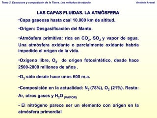 LAS CAPAS FLUIDAS. LA ATMÓSFERA  Capa gaseosa hasta casi 10.000 km de altitud. Origen: Desgasificación del Manto.  Atmósfera primitiva: rica en CO 2 , SO 2   y vapor de agua. Una atmósfera oxidante o parcialmente oxidante habría impedido el origen de la vida. Oxígeno libre, O 2   de origen fotosintético, desde hace 2500-2000 millones de años . O 3  sólo desde hace unos 600 m.a. Composición en la actualidad: N 2   (78%), O 2  (21%). Resto: Ar, otros gases y H 2 O  (VAPOR) El nitrógeno parece ser un elemento con origen en la atmósfera primordial Homosfera (hasta los 90 km): Troposfera, Estratosfera, Mesosfera y Ionosfera. 