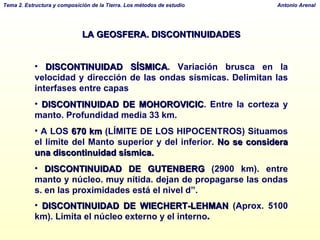 LA GEOSFERA. DISCONTINUIDADES DISCONTINUIDAD SÍSMICA . Variación brusca en la velocidad y dirección de las ondas sísmicas. Delimitan las interfases entre capas DISCONTINUIDAD DE MOHOROVICIC . Entre la corteza y manto. Profundidad media 33 km.  A LOS  670 km  (LÍMITE DE LOS HIPOCENTROS) Situamos el límite del Manto superior y del inferior.  No se considera una discontinuidad sísmica. DISCONTINUIDAD DE GUTENBERG  (2900 km). entre manto y núcleo. muy nítida. dejan de propagarse las ondas s. en las proximidades está el nivel d”. DISCONTINUIDAD DE WIECHERT-LEHMAN  (Aprox. 5100 km). Limita el núcleo externo y el interno . 