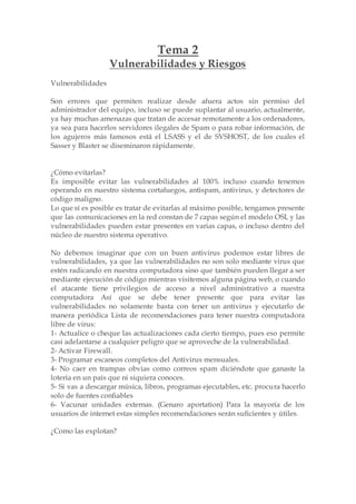 Tema 2
Vulnerabilidades y Riesgos
Vulnerabilidades
Son errores que permiten realizar desde afuera actos sin permiso del
administrador del equipo, incluso se puede suplantar al usuario, actualmente,
ya hay muchas amenazas que tratan de accesar remotamente a los ordenadores,
ya sea para hacerlos servidores ilegales de Spam o para robar información, de
los agujeros más famosos está el LSASS y el de SVSHOST, de los cuales el
Sasser y Blaster se diseminaron rápidamente.
¿Cómo evitarlas?
Es imposible evitar las vulnerabilidades al 100% incluso cuando tenemos
operando en nuestro sistema cortafuegos, antispam, antivirus, y detectores de
código maligno.
Lo que sí es posible es tratar de evitarlas al máximo posible, tengamos presente
que las comunicaciones en la red constan de 7 capas según el modelo OSI, y las
vulnerabilidades pueden estar presentes en varias capas, o incluso dentro del
núcleo de nuestro sistema operativo.
No debemos imaginar que con un buen antivirus podemos estar libres de
vulnerabilidades, ya que las vulnerabilidades no son solo mediante virus que
estén radicando en nuestra computadora sino que también pueden llegar a ser
mediante ejecución de código mientras visitemos alguna página web, o cuando
el atacante tiene privilegios de acceso a nivel administrativo a nuestra
computadora Así que se debe tener presente que para evitar las
vulnerabilidades no solamente basta con tener un antivirus y ejecutarlo de
manera periódica Lista de recomendaciones para tener nuestra computadora
libre de virus:
1- Actualice o cheque las actualizaciones cada cierto tiempo, pues eso permite
casi adelantarse a cualquier peligro que se aproveche de la vulnerabilidad.
2- Activar Firewall.
3- Programar escaneos completos del Antivirus mensuales.
4- No caer en trampas obvias como correos spam diciéndote que ganaste la
lotería en un país que ni siquiera conoces.
5- Si vas a descargar música, libros, programas ejecutables, etc. procura hacerlo
solo de fuentes confiables
6- Vacunar unidades externas. (Genaro aportation) Para la mayoría de los
usuarios de internet estas simples recomendaciones serán suficientes y útiles.
¿Como las explotan?
 